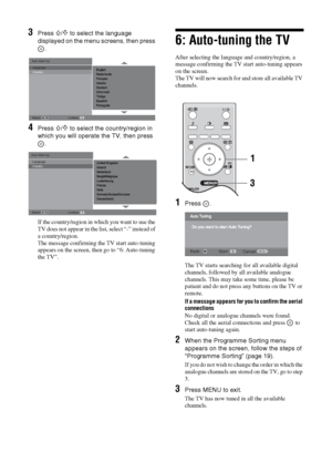 Page 66 GB3
Press 
F/f to select the language 
displayed on the menu screens, then press 
.
4
Press 
F/f to select the country/region in 
which you will operate the TV, then press 
.
If the country/region in which you want to use the 
TV does not appear in the list, select “-” instead of 
a country/region.
The message confirming the TV start auto-tuning 
appears on the screen, then go to “6: Auto-tuning 
the TV”.
6: Auto-tuning the TVAfter selecting the language and country/region, a 
message confirming the TV...