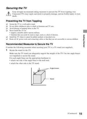 Page 1515
Getting Started
Securing the TV
Sony strongly recommends taking measures to prevent the TV from toppling over. 
Unsecured TVs may topple and result in property damage, serious bodily injury or even 
death.
Preventing the TV from Toppling
❑Secure the TV to a wall and/or stand.
❑Do not allow children to play or climb on furniture and TV sets.
❑Avoid placing or hanging items on the TV.
❑Never install the TV on:
 slippery, unstable and/or uneven surfaces.
 furniture that can easily be used as steps, such...