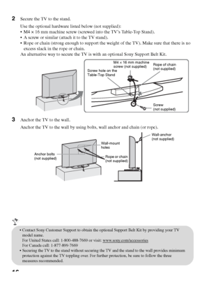 Page 1616
2Secure the TV to the stand.
Use the optional hardware listed below (not supplied):
 M4 × 16 mm machine screw (screwed into the TV’s Table-Top Stand). 
 A screw or similar (attach it to the TV stand).
 Rope or chain (strong enough to support the weight of the TV). Make sure that there is no 
excess slack in the rope or chain. 
An alternative way to secure the TV is with an optional Sony Support Belt Kit.
3Anchor the TV to the wall.
Anchor the TV to the wall by using bolts, wall anchor and chain (or...