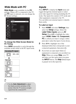 Page 2626 Wide Mode with PC
Wide Mode is also available for the PC 
settings. When a PC is connected to the TV 
and PC input is selected, you can change the 
PC Screen settings.
To change the Wide Screen Mode for 
PC Timing
Press WIDE repeatedly to cycle through the 
available modes while in the PC input mode.
Inputs
Press INPUT to display the Input menu and 
toggle through the external inputs to select 
your video signal for viewing including the TV 
mode. The inputs list consists of TV mode and 
other...