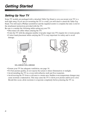 Page 66
Getting Started
Setting Up Your TV
Some TV models are packaged with a detached Table-Top Stand so you can mount your TV to a 
wall right away. If you are not mounting the TV to a wall, you will need to attach the Table-Top 
Stand. You will need a Phillips screwdriver and the supplied screws to complete the task. Look for 
the attachment instructions provided with the TV.
Be sure to consider the following while setting up your TV:
 Disconnect all cables when carrying the TV.
 Carry the TV with the...