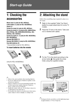 Page 44 GB
Start-up Guide
1: Checking the 
accessories
Mains lead (1) (only for KDL-46EX4xx)
Cable holder (1) (only for KDL-40/32NX5xx)
Stand (1)*
Screws for stand (4) (only for KDL-46EX4xx) 
Screws for stand (4 + 3) (only for KDL-40BX4/EX4xx, 
KDL-37EX4xx, KDL-32BX3/BX4/EX3/EX4xx, KDL-
26EX3xx, KDL-22EX3xx)
Screws for stand (4 + 4) (only for KDL-40/32EX6xx, 
KDL-40/32NX5xx)
Remote RM-ED022 (1)
Remote RM-ED036 (1) (only for KDL-40/32EX6xx)
Size AAA batteries (2)
* Disassembled except for KDL-46EX4xx.
To insert...