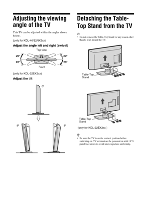 Page 88 GB
KDL-40/32P36xx KDL-40/37/32P56xx KDL-40/37/32S56xx4-141-451-11(0)
Adjusting the viewing 
angle of the TV
This TV can be adjusted within the angles shown 
below.
(only for KDL-40/32NX5xx)
Adjust the angle left and right (swivel)
(only for KDL-22EX3xx)
Adjust the tilt
Detaching the Table-
Top Stand from the TV
~ 
• Do not remove the Table-Top  Stand for any reason other 
than to wall-mount the TV.
 (only for KDL-22EX3xx )
z 
• Be sure the TV is on the vertical position before  switching on. TV set...