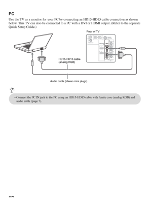 Page 1212
PC
Use the TV as a monitor for your PC by connecting an HD15-HD15 cable connection as shown 
below. This TV can also be connected to a PC with a DVI or HDMI output. (Refer to the separate 
Quick Setup Guide.)
Rear of TV
HD15-HD15 cable 
(analog RGB)
Audio cable (stereo mini plugs)
 Connect the PC IN jack to the PC using an HD15-HD15 cable with ferrite core (analog RGB) and 
audio cable (page 7).
 