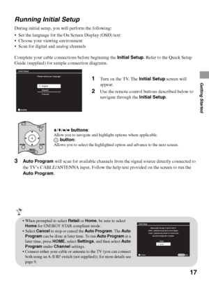 Page 1717
Getting Started
Running Initial Setup
During initial setup, you will perform the following:
 Set the language for the On Screen Display (OSD) text
 Choose your viewing environment
 Scan for digital and analog channels
Complete your cable connections before beginning the Initial Setup. Refer to the Quick Setup 
Guide (supplied) for sample connection diagrams.
3Auto Program will scan for available channels from the signal source directly connected to 
the TV’s CABLE/ANTENNA input. Follow the help text...