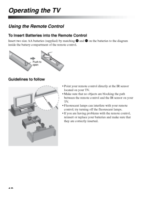 Page 1818
Operating the TV
Using the Remote Control
To Insert Batteries into the Remote Control
Insert two size AA batteries (supplied) by matching e and E on the batteries to the diagram 
inside the battery compartment of the remote control.
Guidelines to follow
Push to 
open
 Point your remote control directly at the IR sensor 
located on your TV.
 Make sure that no objects are blocking the path 
between the remote control and the IR sensor on your 
TV.
 Fluorescent lamps can interfere with your remote...