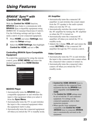 Page 2323
Using Features
Using Features
BRAVIA® SyncTM with 
Control for HDMI
With the Control for HDMI function, 
BRAVIA Sync helps to communicate with 
BRAVIA Sync-compatible equipment using 
HDMI CEC (Consumer Electronics Control). 
Use the following settings and tips to help 
unify control of your connected equipment.
1Press HOME and select Settings, then 
select the Setup settings.
2Select the HDMI Settings, then highlight 
Control for HDMI, and set to On.
Controlling BRAVIA Sync-Compatible 
Equipment
To...