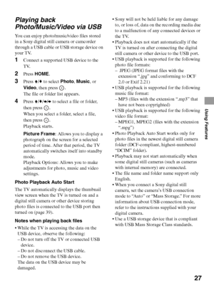 Page 2727
Using Features
Playing back 
Photo/Music/Video via USB
You can enjoy photo/music/video files stored 
in a Sony digital still camera or camcorder 
through a USB cable or USB storage device on 
your TV.
1Connect a supported USB device to the 
TV.
2Press HOME.
3Press V/v to select Photo, Music, or 
Video, then press  .
The file or folder list appears.
4Press V/v/B/b to select a file or folder, 
then press  .
When you select a folder, select a file, 
then press  .
Playback starts.
Picture Frame: Allows...