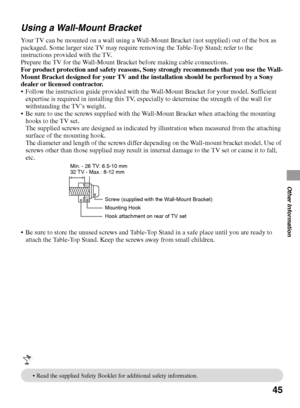 Page 4545
Other Information
Using a Wall-Mount Bracket
Your TV can be mounted on a wall using a Wall-Mount Bracket (not supplied) out of the box as 
packaged. Some larger size TV may require removing the Table-Top Stand; refer to the 
instructions provided with the TV.
Prepare the TV for the Wall-Mount Bracket before making cable connections.
For product protection and safety reasons, Sony strongly recommends that you use the Wall-
Mount Bracket designed for your TV and the installation should be performed by a...