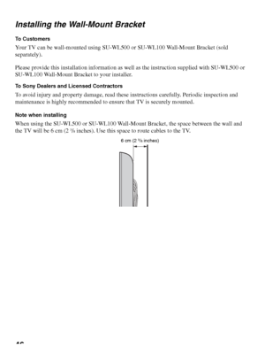 Page 4646 Installing the Wall-Mount Bracket
To  C u s t o m e r s
Your TV can be wall-mounted using SU-WL500 or SU-WL100 Wall-Mount Bracket (sold 
separately).
Please provide this installation information as well as the instruction supplied with SU-WL500 or 
SU-WL100 Wall-Mount Bracket to your installer. 
To Sony Dealers and Licensed Contractors
To avoid injury and property damage, read these instructions carefully. Periodic inspection and 
maintenance is highly recommended to ensure that TV is securely...