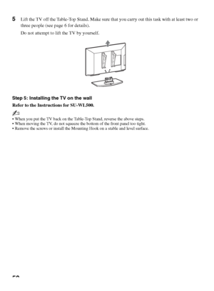 Page 5050
5Lift the TV off the Table-Top Stand. Make sure that you carry out this task with at least two or 
three people (see page 6 for details).
Do not attempt to lift the TV by yourself.
Step 5: Installing the TV on the wall
Refer to the Instructions for SU-WL500.
~
 When you put the TV back on the Table-Top Stand, reverse the above steps.
 When moving the TV, do not squeeze the bottom of the front panel too tight.
 Remove the screws or install the Mounting Hook on a stable and level surface.
 