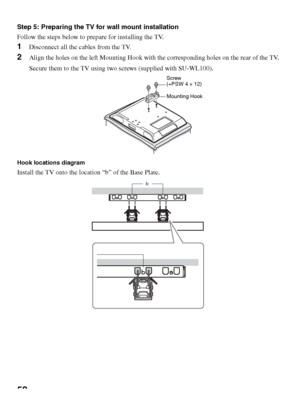 Page 5252
Step 5: Preparing the TV for wall mount installation
Follow the steps below to prepare for installing the TV.
1Disconnect all the cables from the TV.
2Align the holes on the left Mounting Hook with the corresponding holes on the rear of the TV.
Secure them to the TV using two screws (supplied with SU-WL100).
Hook locations diagram
Install the TV onto the location “b” of the Base Plate.
Screw 
(+PSW 4 × 12)
Mounting Hook
b
 