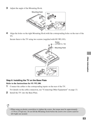 Page 5353
Other Information
3Adjust the angle of the Mounting Hook.
4Align the holes on the right Mounting Hook with the corresponding holes on the rear of the 
TV.
Secure them to the TV using two screws (supplied with SU-WL100).
Step 6: Installing the TV on the Base Plate
Refer to the Instructions for SU-WL100.
1Connect the cables to the corresponding inputs on the rear of the TV.
For details on the cable connection, see “Connecting Other Equipment” on page 13.
2Install the TV onto the Base Plate.
Mounting...