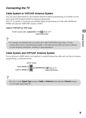 Page 99
Getting Started
Connecting the TV
Cable System or VHF/UHF Antenna System
You can enjoy high-definition and standard-definition digital programming (if available in your 
area) along with standard-definition analog programming.
This TV is capable of receiving unscrambled digital programming for both cable (QAM and 
8VSB) and external VHF/UHF antenna (ATSC).
Cable or VHF/UHF (or VHF only)
Cable System and VHF/UHF Antenna System
Use an optional A-B RF switch (not supplied) to switch between the cable and...