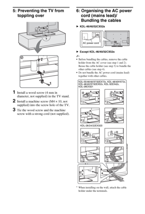 Page 1212GB
5: Preventing the TV from 
toppling over
1Install a wood screw (4 mm in 
diameter, not supplied) in the TV stand.
2Install a machine screw (M4 × 10, not 
supplied) into the screw hole of the TV.
3Tie the wood screw and the machine 
screw with a strong cord (not supplied).
6: Organising the AC power 
cord (mains lead)/
Bundling the cables
BKDL-46/40/32CX52x
BExcept KDL-46/40/32CX52x
~
Before bundling the cables, remove the cable 
holder from the AC cover (see step 1 and 2). 
Reuse the cable holder...