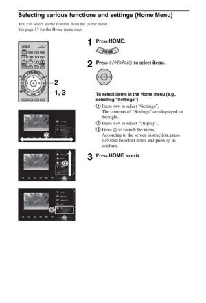 Page 1616GB
Selecting various functions and settings (Home Menu)
You can select all the features from the Home menu.
See page 17 for the Home menu map.
1Press HOME.
2Press F/f/G/g/  to select items.
To select items in the Home menu (e.g., 
selecting “Settings”)
1Press G/g to select “Settings”.
The contents of “Settings” are displayed on 
the right.
2Press F/f to select “Display”.
3Press   to launch the menu.
According to the screen instruction, press 
F/f/G/g to select items and press   to 
confirm.
3Press HOME...