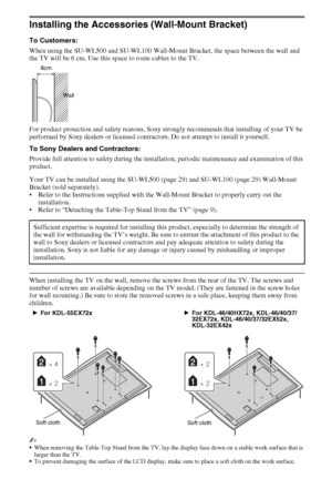 Page 2828GB
Installing the Accessories (Wall-Mount Bracket)
To Customers:
When using the SU-WL500 and SU-WL100 Wall-Mount Bracket, the space between the wall and 
the TV will be 6 cm. Use this space to route cables to the TV. 
For product protection and safety reasons, Sony strongly recommends that installing of your TV be 
performed by Sony dealers or licensed contractors. Do not attempt to install it yourself.
To Sony Dealers and Contractors:
Provide full attention to safety during the installation, periodic...