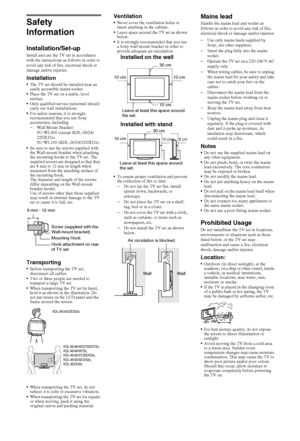 Page 3232GB
Safety 
Information
Installation/Set-upInstall and use the TV set in accordance 
with the instructions as follows in order to 
avoid any risk of fire, electrical shock or 
damage and/or injuries.
InstallationThe TV set should be installed near an 
easily accessible mains socket.
Place the TV set on a stable, level 
surface.
Only qualified service personnel should 
carry out wall installations.
For safety reasons, it is strongly 
recommended that you use Sony 
accessories, including:
–Wall Mount...