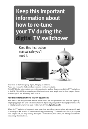 Page 3434GB
Television in the UK is going digital, bringing us all more.
Please see overleaf to find out when your area switches to digital.
Digital UK is the independent, non-profit organisation leading the process of digital TV switchover 
in the UK. Digital UK provides impartial information on what people need to do to prepare for the 
move to digital, and when they need to do it.
How the switchover affects your TV equipment:
Your new TV has a digital tuner built in, which means it is ready to receive the...