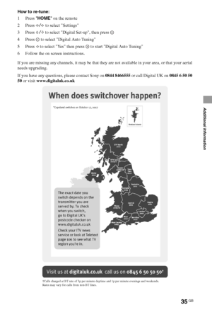 Page 3535GB
Additional Information
How to re-tune:
1 Press HOME on the remote
2 Press G/g to select Settings
3 Press F/f to select Digital Set-up, then press 
4 Press   to select Digital Auto Tuning
5Press G to select Yes then press   to start Digital Auto Tuning
6 Follow the on screen instructions.
If you are missing any channels, it may be that they are not available in your area, or that your aerial 
needs upgrading.
If you have any questions, please contact Sony on 0844 8466555 or call Digital UK on 0845 6...