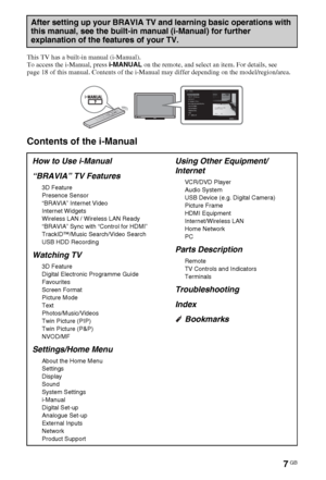 Page 77GB
This TV has a built-in manual (i-Manual).
To access the i-Manual, press i-MANUAL on the remote, and select an item. For details, see 
page 18 of this manual. Contents of the i-Manual may differ depending on the model/region/area.
Contents of the i-Manual
After setting up your BRAVIA TV and learning basic operations with 
this manual, see the built-in manual (i-Manual) for further 
explanation of the features of your TV.
How to Use i-Manual
“BRAVIA” TV Features
3D Feature
Presence Sensor
“BRAVIA”...