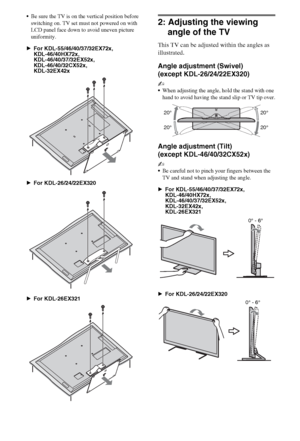 Page 1010GB
Be sure the TV is on the vertical position before 
switching on. TV set must not powered on with 
LCD panel face down to avoid uneven picture 
uniformity.
BFor KDL-55/46/40/37/32EX72x,
KDL-46/40HX72x,
KDL-46/40/37/32EX52x,
KDL-46/40/32CX52x,
KDL-32EX42x
BFor KDL-26/24/22EX320
BFor KDL-26EX321
2: Adjusting the viewing 
angle of the TV
This TV can be adjusted within the angles as 
illustrated.
Angle adjustment (Swivel) 
(except KDL-26/24/22EX320)
~
When adjusting the angle, hold the stand with one...