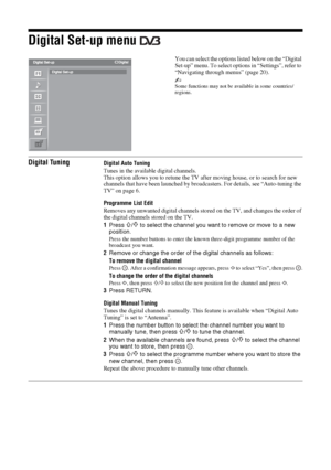 Page 3434 GB
Digital Set-up menu 
You can select the options listed below on the “Digital 
Set-up” menu. To select options in “Settings”, refer to 
“Navigating through menus” (page 20).
~Some functions may not be available in some countries/
regions.
Digital TuningDigital Auto Tuning
Tunes in the available digital channels.
This option allows you to retune the TV after moving house, or to search for new 
channels that have been launched by broadcasters. For details, see “Auto-tuning the 
TV” on page 6....