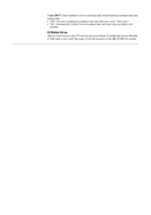 Page 3636 GB
“Auto DST”: Sets whether or not to automatically switch between summer time and 
winter time.
 “Off”: The time is displayed according to the time difference set by “Time Zone”.
 “On”: Automatically switches between summer time and winter time according to the 
calendar.
CA Module Set-up
Allows you to access a pay TV service once you obtain a Conditional Access Module 
(CAM) and a view card. See page 16 for the location of the   (PCMCIA) socket.
 