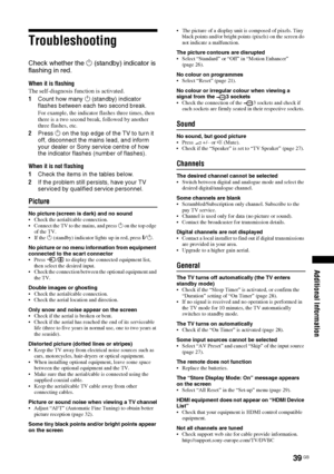 Page 3939 GB
Additional Information
Troubleshooting
Check whether the 1 (standby) indicator is 
flashing in red.
When it is flashing
The self-diagnosis function is activated. 
1Count how many 1 (standby) indicator 
flashes between each two second break.
For example, the indicator flashes three times, then 
there is a two second break, followed by another 
three flashes, etc.
2Press 1 on the top edge of the TV to turn it 
off, disconnect the mains lead, and inform 
your dealer or Sony service centre of how 
the...