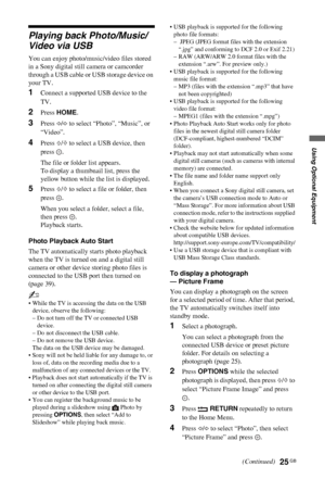 Page 2525 GB
C:\Documents and Settings\All Users\Documentos\SONY TELES\00 
MARTA_DTP IMDB\EX2L\4136111141\4136111141\070OPT.fmmasterpage:Left
KDL-52/46/40/37/32V5500
x-xxx-xxx-xx(x)
Using Optional Equipment
Playing back Photo/Music/
Video via USB
You can enjoy photo/music/video files stored 
in a Sony digital still camera or camcorder 
through a USB cable or USB storage device on 
your TV.
1Connect a supported USB device to the 
TV.
2Press HOME.
3Press G/g to select “Photo”, “Music”, or 
“Video”.
4Press F/f to...