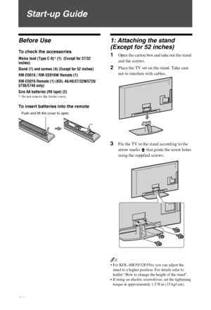 Page 4C:\Documents and Settings\All Users\Documentos\SONY TELES\00 
MARTA_DTP IMDB\EX2L\4136111141\4136111141\030STU.fmmasterpage:Left
4 GB
KDL-52/46/40/37/32V5500
x-xxx-xxx-xx(x)
Start-up Guide
Before Use
To check the accessories
Mains lead (Type C-6)* (1)  (Except for 37/32 
inches)
Stand (1) and screws (4) (Except for 52 inches)
RM-ED016 / RM-ED016W Remote (1)
RM-ED019 Remote (1) (KDL-46/40/37/32W5720/
5730/5740 only)
Size AA batteries (R6 type) (2)
* Do not remove the ferrite cores.
To insert batteries...