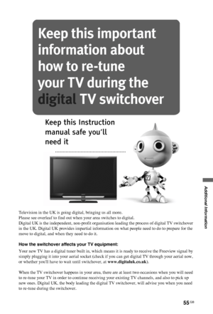 Page 5555 GB
C:\Documents and Settings\All Users\Documentos\SONY TELES\00 
MARTA_DTP IMDB\EX2L\4136111141\4136111141\100ADD.fmmasterpage:Left
KDL-52/46/40/37/32V5500
x-xxx-xxx-xx(x)
Additional Information
Television in the UK is going digital, bringing us all more.
Please see overleaf to find out when your area switches to digital.
Digital UK is the independent, non-profit organisation leading the process of digital TV switchover 
in the UK. Digital UK provides impartial information on what people need to do to...