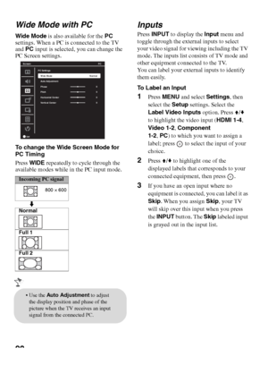 Page 2828 Wide Mode with PC
Wide Mode is also available for the PC 
settings. When a PC is connected to the TV 
and PC input is selected, you can change the 
PC Screen settings.
To change the Wide Screen Mode for 
PC Timing
Press WIDE repeatedly to cycle through the 
available modes while in the PC input mode.
Inputs
Press INPUT to display the Input menu and 
toggle through the external inputs to select 
your video signal for viewing including the TV 
mode. The inputs list consists of TV mode and 
other...