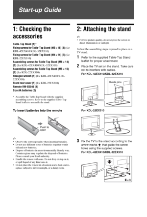 Page 44 GB
Start-up Guide
1: Checking the 
accessories
Table-Top Stand (1)*
Fixing screws for Table-Top Stand (M5 × 16) (3) (for 
KDL-42EX410/KDL-32EX310)
Fixing screws for Table-Top Stand (M4 × 14) (2) (for 
KDL-22EX310)
Assembling screws for Table-Top Stand (M6 × 14) 
(3) (for KDL-42EX410/KDL-32EX310)
Assembling screws for Table-Top Stand (M5 × 10) 
(2) (for KDL-22EX310)
Hexagon wrench (1) (for KDL-42EX410/KDL-
32EX310)
Stand rear cover (1) (for KDL-22EX310)
Remote RM-ED046 (1)
Size AA batteries (2)
*...