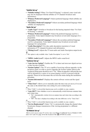 Page 3434 GB
“Subtitle Set-up”
“Subtitle Setting”: When “For Hard Of Hearing” is selected, some visual aids 
may also be displayed with the subtitles (if TV channels broadcast such 
information).
“Primary Preferred Language”: Selects preferred language which subtitles are 
displayed in.
“Secondary Preferred Language”: Selects secondary preferred language which 
subtitles are displayed in.
“Audio Set-up”
“Audio Type”: Switches to broadcast for the hearing impaired when “For Hard 
Of Hearing” is selected....