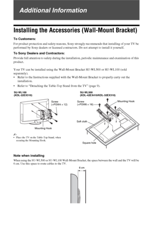 Page 3838 GB
Additional Information
Installing the Accessories (Wall-Mount Bracket)
To Customers:
For product protection and safety reasons, Sony strongly recommends that installing of your TV be 
performed by Sony dealers or licensed contractors. Do not attempt to install it yourself.
To Sony Dealers and Contractors:
Provide full attention to safety during the installation, periodic maintenance and examination of this 
product.
Your TV can be installed using the Wall-Mount Bracket SU-WL500 or SU-WL100 (sold...