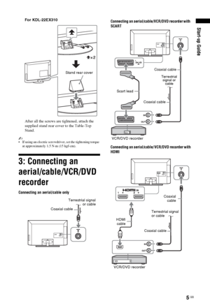 Page 55 GB
Start-up Guide
For KDL-22EX310
After all the screws are tightened, attach the 
supplied stand rear cover to the Table-Top 
Stand.
~ If using an electric screwdriver, set the tightening torque 
at approximately 1.5 N·m (15 kgf·cm).
3: Connecting an 
aerial/cable/VCR/DVD 
recorder
Stand rear cover
Coaxial cable
Connecting an aerial/cable only
Terrestrial signal
or cable
Connecting an aerial/cable/VCR/DVD recorder with 
SCART
Scart lead
VCR/DVD recorderCoaxial cableCoaxial cable
Terrestrial 
signal or...