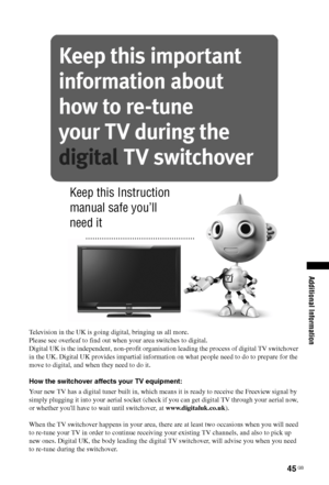 Page 4545 GB
Additional Information
Television in the UK is going digital, bringing us all more.
Please see overleaf to find out when your area switches to digital.
Digital UK is the independent, non-profit organisation leading the process of digital TV switchover 
in the UK. Digital UK provides impartial information on what people need to do to prepare for the 
move to digital, and when they need to do it.
How the switchover affects your TV equipment:
Your new TV has a digital tuner built in, which means it is...