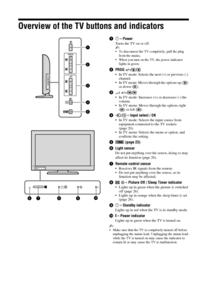 Page 1414 GB
Overview of the TV buttons and indicators
11 – Power
Turns the TV on or off.
~
• To disconnect the TV completely, pull the plug 
from the mains.
• When you turn on the TV, the power indicator  lights in green.
2 PROG +/–/ /
• In TV mode: Selects the ne xt (+) or previous (-) 
channel.
• In TV menu: Moves through the options up ( )  or down ( ).
3 2 +/– //
• In TV mode: Increases (+) or decreases (-) the 
volume.
• In TV menu: Moves th rough the options right 
() or left ().
4 /  – Input select /...