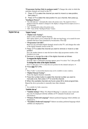 Page 3030 GB
“Programme Sorting (Only in analogue mode)”: Changes the order in which the 
analogue channels are stored on the TV.
1 Press 
F/f to select the channel you want to move to a new position, 
then press 
g.
2 Press 
F/f to select the new position for your channel, then press  .
“Intelligent Picture”:
• “On with Indicator”: Automa tically reduces the picture noise. The signal level bar is 
displayed when the channel is changed or the  display is changed from an input screen to a 
TV programme.
• “On”:...