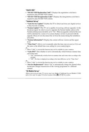 Page 3232 GB
“DivX® VOD”
•“DivX® VOD Regi stration Code”: Displays the registration code that is 
required to play DivX® VOD content.
• “DivX® VOD Deregi stration Code”: Displays the deregist ration code that is 
required to play DivX® VOD content.
“Technical Set-up”
• “Auto Service Update”:  Enables the TV to detect a nd store new digital services 
as they become available.
• “System Update”:  This TV set is capable of rece iving software upgrades via the 
broadcast signal. In order to receive upgr ades the...