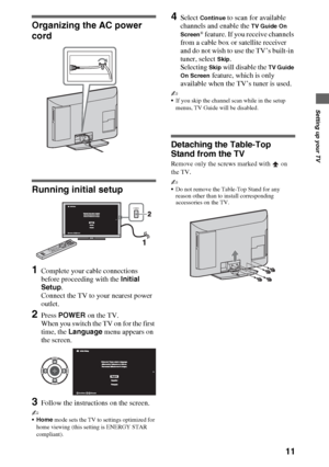 Page 1111
Setting up your TV
Organizing the AC power 
cord
Running initial setup
1Complete your cable connections 
before proceeding with the Initial 
Setup.
Connect the TV to your nearest power 
outlet.
2Press POWER on the TV.
When you switch the TV on for the first 
time, the Language menu appears on 
the screen.
3Follow the instructions on the screen.
~
Home mode sets the TV to settings optimized for 
home viewing (this setting is ENERGY STAR 
compliant).
4Select Continue to scan for available 
channels and...