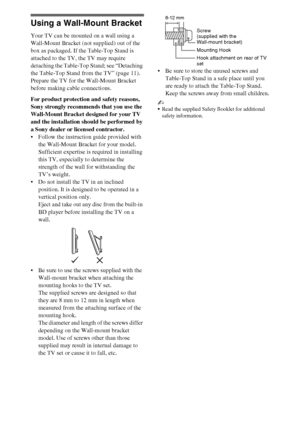 Page 1212
Using a Wall-Mount Bracket
Your TV can be mounted on a wall using a 
Wall-Mount Bracket (not supplied) out of the 
box as packaged. If the Table-Top Stand is 
attached to the TV, the TV may require 
detaching the Table-Top Stand; see “Detaching 
the Table-Top Stand from the TV” (page 11). 
Prepare the TV for the Wall-Mount Bracket 
before making cable connections.
For product protection and safety reasons, 
Sony strongly recommends that you use the 
Wall-Mount Bracket designed for your TV 
and the...