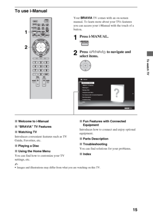 Page 1515
To watch TV
To use i-Manual
xWelcome to i-Manual
x“BRAVIA” TV Features
xWatching TV
Introduces convenient features such as TV 
Guide, Favorites, etc.
xPlaying a Disc
xUsing the Home Menu
You can find how to customize your TV 
settings, etc.xFun Features with Connected 
Equipment
Introduces how to connect and enjoy optional 
equipment.
xParts Description
xTroubleshooting
You can find solutions for your problems.
xIndex
~
Images and illustrations may differ from what you are watching on this TV.
Your...