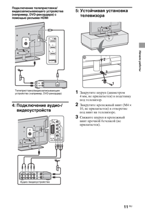 Page 1111RU
Начало работы
Подключение телеприставки/
видеозаписывающего устройства 
(например, DVD-рекордера) с 
помощью разъема HDMI
4: Подключение аудио-/
видеоустройств
5: Устойчивая установка 
телевизора
1Закрутите шуруп (диаметром 
4 мм, не прилагается) в подставку 
под телевизор.
2Закрутите крепежный винт (M4 × 
10, не прилагается) в отверстие 
под винт на телевизоре.
3Свяжите шуруп и крепежный 
винт прочной бечевкой (не 
прилагается).
Телеприставка/видеозаписывающее 
устройство (например, DVD-рекордер)...