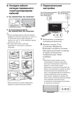 Page 1212RU
6: Укладка кабеля 
питания переменного 
тока/Группирование 
кабелей
BKDL-46/40/32CX520, KDL-40/32CX521
BЗа исключением моделей 
KDL-46/40/32CX520, KDL-40/32CX521
~
Перед группированием кабелей снимите 
держатель кабелей с крышки (см. шаги 1 и 
2). Повторно используйте держатель 
кабеля (см. шаг 3), чтобы скрепить другие 
кабели (см. шаг 4).
Не скрепляйте кабель питания 
переменного тока вместе с другими 
кабелями.
*При настенной установке прикрепите 
держатель кабелей под разъемами.
7:...