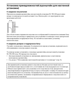 Page 2828RU
Установка принадлежностей (кронштейн для настенной 
установки)
К сведению покупателей:
При использовании кронштейна для настенной установки SU-WL500 расстояние 
между телевизором и стеной составит 6 см. Используйте это пространство для 
прокладки кабелей.
Для обеспечения сохранности изделия и из соображений безопасности компания Sony 
настоятельно рекомендует привлекать для установки телевизора только дилеров или 
лицензированных подрядчиков Sony. Не пытайтесь выполнить установку 
самостоятельно.
К...