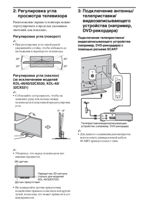 Page 1010RU
2: Регулировка угла 
просмотра телевизора
Расположение экрана телевизора можно 
отрегулировать в пределах указанных 
значений, как показано.
Регулировка угла (поворот)
~
При регулировке угла одной рукой 
удерживайте стойку, чтобы избежать ее 
скольжения и переворота телевизора.
Регулировка угла (наклон) 
(за исключением моделей 
KDL-46/40/32CX520, KDL-40/
32CX521)
~
Соблюдайте осторожность, чтобы не 
защемить руку или пальцы между 
телевизором и подставкой при регулировке 
угла.
~
Убедитесь, что...