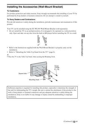 Page 1313GB
Additional Information
Installing the Accessories (Wall-Mount Bracket)
To Customers:
For product protection and safety reasons, Sony strongly recommends that installing of your TV be 
performed by Sony dealers or licensed contractors. Do not attempt to install it yourself.
To Sony Dealers and Contractors:
Provide full attention to safety during the installation, periodic maintenance and examination of this 
product.
Your TV can be installed using the SU-WL500 Wall-Mount Bracket (sold separately)....