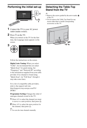 Page 66GB
Performing the initial set-up
1Connect the TV to your AC power 
outlet (mains socket).
2Press 1 on the TV.
When you switch on the TV for the first 
time, the Language menu appears on the 
screen.
Follow the instructions on the screen.
Digital Auto Tuning: When you select 
“Cable”, we recommend that you select 
“Quick Scan” for quick tuning. Set 
“Frequency” and “Network ID” according 
to the information supplied from your cable 
provider. If no channel is found using 
“Quick Scan”, try “Full Scan”...